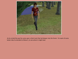 As he circled the pool he came upon a faint track that led deeper into the forest. For want of some
better idea he decided to follow it, to see where it might lead.
 