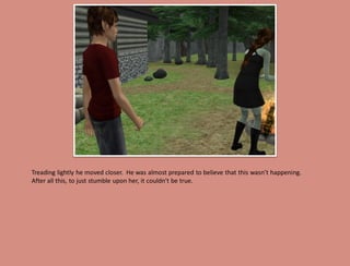 Treading lightly he moved closer. He was almost prepared to believe that this wasn’t happening.
After all this, to just stumble upon her, it couldn’t be true.
 