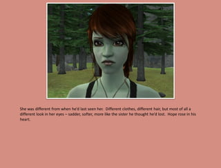She was different from when he’d last seen her. Different clothes, different hair, but most of all a
different look in her eyes – sadder, softer, more like the sister he thought he’d lost. Hope rose in his
heart.
 