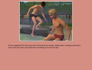 Dorian suggested that they stop and visit the local hot springs. Maybe after a relaxing soak they'd
have some new ideas and would have something to try the next day.
 