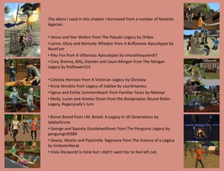 The aliens I used in this chapter I borrowed from a number of fantastic
legacies:

• Venus and Star Walton from The Pseudo Legacy by Orikes
• Lorne, Glory and Kennedy Whedon from A Buffyverse Apocalypse by
RoseFyre
• Riku Fox from A Villianous Apocalypse by smoothiequeen87
• Cory, Brenna, Billy, Damien and Jason Morgan from The Morgan
Legacy by fireflower314

• Celestia Harrison from A Victorian Legacy by Dicreasy
• Anna Xenobia from Legacy of Jubilee by LauriEmpress
• Egeus and Emilia Summerdream from Familiar Faces by Ndainye
• Molly, Lucan and Ainsley Doran from the Boolpropian Round Robin
Legacy, RegacyLady’s turn

• Bones Bored from I.M. Bored: A Legacy in 10 Generations by
ladylarkrune
• George and Spacely GoodytwoShoes from The Penguino Legacy by
penguingirl0384
• Vauxia, Myotis and Pipistrelle Tegenaria from The Science of a Legacy
by GintasticNecat
• Viola Discworld is mine but I didn’t want her to feel left out.
 