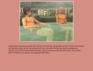 It was Dorian who came up with their plan for the next day. He pointed out that if Esme was acting as
she had been when he first encountered her then she would hardly fade into the background.
Perhaps some of the locals would remember odd occurrences in the last three years, even if they
didn't remember any specific sim associated with them.
 