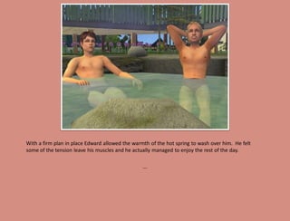 With a firm plan in place Edward allowed the warmth of the hot spring to wash over him. He felt
some of the tension leave his muscles and he actually managed to enjoy the rest of the day.

                                                 ...
 