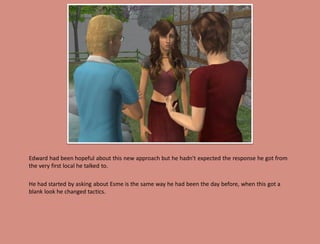 Edward had been hopeful about this new approach but he hadn't expected the response he got from
the very first local he talked to.

He had started by asking about Esme is the same way he had been the day before, when this got a
blank look he changed tactics.
 
