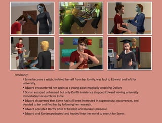 Previously:
      • Esme became a witch, isolated herself from her family, was foul to Edward and left for
      university.
      • Edward encountered her again as a young adult magically attacking Dorian
      • Dorian escaped unharmed but only Dorfl’s insistence stopped Edward leaving university
      immediately to search for Esme.
      • Edward discovered that Esme had still been interested in supernatural occurrences, and
      decided to try and find her by following her research.
      • Edward accepted Dorfl’s offer of heirship and Dorian’s proposal.
      • Edward and Dorian graduated and headed into the world to search for Esme.
 