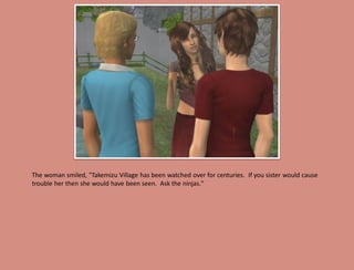 The woman smiled, "Takemizu Village has been watched over for centuries. If you sister would cause
trouble her then she would have been seen. Ask the ninjas."
 