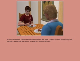 It was a despondent Edward who sat down to dinner that night, "Great! So I need to find a ninja and
because I need to find one I won't. So what am I meant to do now?"
 