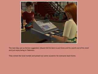 The next day, just as Dorian suggested, Edward did his best to put Esme and his search out of his mind
and just enjoy being in Takemizu.

They visited the local market and picked out some souvenirs for everyone back home.
 