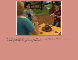 From the local guide they learned the history of the ceremony and that it was still an important part
of the daily routine for many people living in Takemizu.
 