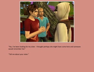 “Yes, I’ve been looking for my sister. I thought perhaps she might have come here and someone
would remember her.”

“Tell me about your sister."
 