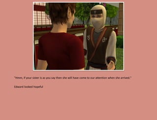 "Hmm, if your sister is as you say then she will have come to our attention when she arrived."

Edward looked hopeful
 