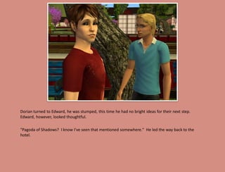 Dorian turned to Edward, he was stumped, this time he had no bright ideas for their next step.
Edward, however, looked thoughtful.

"Pagoda of Shadows? I know I've seen that mentioned somewhere." He led the way back to the
hotel.
 