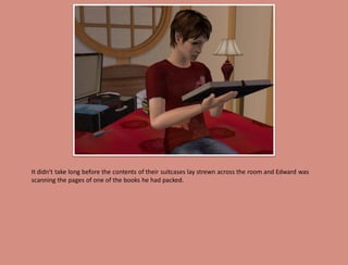 It didn't take long before the contents of their suitcases lay strewn across the room and Edward was
scanning the pages of one of the books he had packed.
 