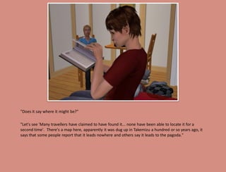 "Does it say where it might be?"

"Let's see 'Many travellers have claimed to have found it... none have been able to locate it for a
second time'. There's a map here, apparently it was dug up in Takemizu a hundred or so years ago, it
says that some people report that it leads nowhere and others say it leads to the pagoda."
 