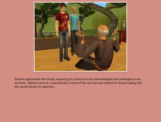 Edward approached him slowly, expecting his presence to be acknowledged and challenged at any
moment. Edward came to a stop directly in front of the old man and cleared his throat hoping that
this would attract his attention.
 