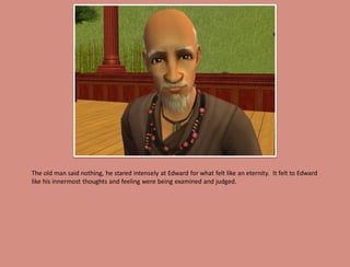 The old man said nothing, he stared intensely at Edward for what felt like an eternity. It felt to Edward
like his innermost thoughts and feeling were being examined and judged.
 