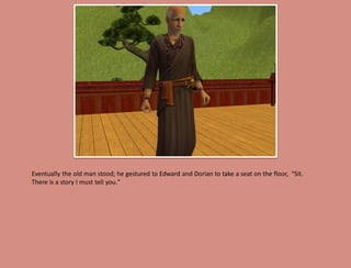 Eventually the old man stood; he gestured to Edward and Dorian to take a seat on the floor, “Sit.
There is a story I must tell you."
 