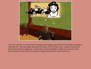 "Over the centuries the city had been threatened by invaders many times but had always managed to
hold them off. They came again during the first years of the Princess's rule. However, they did not
present themselves as aggressors. Instead they arrived as travellers, asking only to stay for a few
days, the princess did not see the threat and happily granted them access to the city.
 