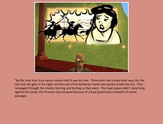 "By the time their true nature reveal itself it was too late. Those who had tricked their way into the
city took the gate in the night and the rest of the barbarian horde was quickly inside the city. They
rampaged through the streets; burning and looting as they went. The royal palace didn't stand long
against the horde, the Princess only escaped because of a loyal guard and a network of secret
passages.
 
