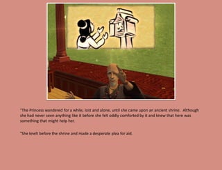 "The Princess wandered for a while, lost and alone, until she came upon an ancient shrine. Although
she had never seen anything like it before she felt oddly comforted by it and knew that here was
something that might help her.

"She knelt before the shrine and made a desperate plea for aid.
 