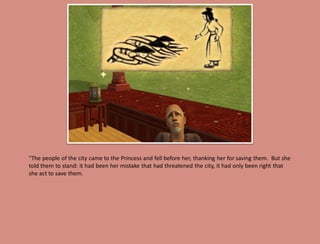 "The people of the city came to the Princess and fell before her, thanking her for saving them. But she
told them to stand: it had been her mistake that had threatened the city, it had only been right that
she act to save them.
 