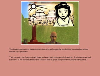 "The Dragon promised to stay with the Princess for as long as she needed him; to act as her advisor
and the city's protector.

"Over the years the Dragon slowly faded and eventually disappeared altogether. The Princess was sad
at the loss of her friend but knew that she was able to guide and protect her people without him."
 