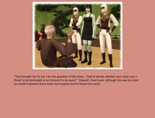 "They brought her to me: I am the guardian of this place. I had to decide whether your sister was a
threat to be destroyed or an innocent to be saved." Edward's heart sank: although she was his sister
he couldn't pretend she'd never hurt anyone and he feared the worst.
 