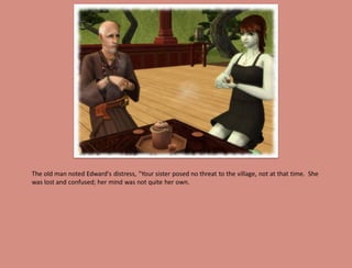 The old man noted Edward's distress, "Your sister posed no threat to the village, not at that time. She
was lost and confused; her mind was not quite her own.
 