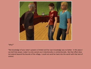 "Why?“

"My knowledge of your sister's powers is limited and her own knowledge was no better. In this place I
can dull that power; make it so she cannot use it intentionally or unintentionally. But that effect does
not extend beyond the bounds of the village, I could not send her back into the world with that lack of
control.
 