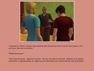 "I sent her to a friend: someone who would be able to teach her how to use her own powers. Or, if
she chose, how not to use them."

"Where did she go?”

"That I cannot tell you. I gave her my word - she was not ready to be found. However, on a tropical
island there is a ghostly pirate, he might have the information you need to find her next destination."
 