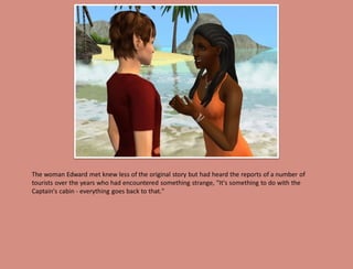 The woman Edward met knew less of the original story but had heard the reports of a number of
tourists over the years who had encountered something strange, "It's something to do with the
Captain's cabin - everything goes back to that."
 