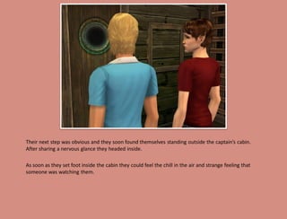 Their next step was obvious and they soon found themselves standing outside the captain’s cabin.
After sharing a nervous glance they headed inside.

As soon as they set foot inside the cabin they could feel the chill in the air and strange feeling that
someone was watching them.
 