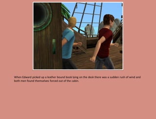 When Edward picked up a leather bound book lying on the desk there was a sudden rush of wind and
both men found themselves forced out of the cabin.
 