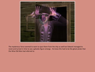 The mysterious force seemed to want to eject them from the ship as well but Edward managed to
resist and turned in time to see a ghostly figure emerge. He knew this had to be the ghost pirate that
the Wise Old Man had referred to.
 