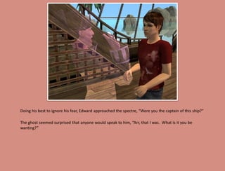 Doing his best to ignore his fear, Edward approached the spectre, “Were you the captain of this ship?”

The ghost seemed surprised that anyone would speak to him, “Arr, that I was. What is it you be
wanting?”
 