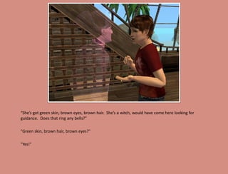 “She’s got green skin, brown eyes, brown hair. She’s a witch, would have come here looking for
guidance. Does that ring any bells?"

"Green skin, brown hair, brown eyes?"

"Yes!"
 