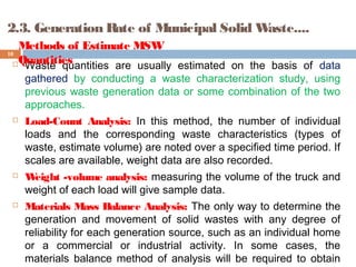 2.3. Generation Rate of Municipal Solid Waste....
 Waste quantities are usually estimated on the basis of data
gathered by conducting a waste characterization study, using
previous waste generation data or some combination of the two
approaches.
 Load-Count Analysis: In this method, the number of individual
loads and the corresponding waste characteristics (types of
waste, estimate volume) are noted over a specified time period. If
scales are available, weight data are also recorded.
 Weight -volume analysis: measuring the volume of the truck and
weight of each load will give sample data.
 Materials Mass Balance Analysis: The only way to determine the
generation and movement of solid wastes with any degree of
reliability for each generation source, such as an individual home
or a commercial or industrial activity. In some cases, the
materials balance method of analysis will be required to obtain
10
Methods of Estimate MSW
Quantities
 