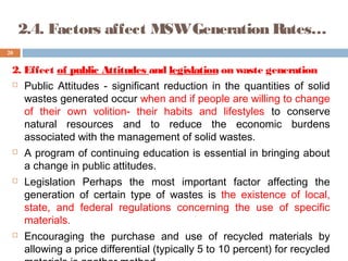 2. Effect of public Attitudes and legislation on waste generation
 Public Attitudes - significant reduction in the quantities of solid
wastes generated occur when and if people are willing to change
of their own volition- their habits and lifestyles to conserve
natural resources and to reduce the economic burdens
associated with the management of solid wastes.
 A program of continuing education is essential in bringing about
a change in public attitudes.
 Legislation Perhaps the most important factor affecting the
generation of certain type of wastes is the existence of local,
state, and federal regulations concerning the use of specific
materials.
 Encouraging the purchase and use of recycled materials by
allowing a price differential (typically 5 to 10 percent) for recycled
20
2.4. Factors affect MSWGeneration Rates…
 
