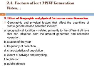 2.4. Factors affect MSWGeneration
Rates…
3. Effect of Geographic and physical factors on waste Generation
 Geographic and physical factors that affect the quantities of
waste generated and collected include:
a. geographical location – related primarily to the different climate
that can influence both the amount generated and collection
operation.
b. season of the year
c. frequency of collection
d. characteristics of population
e. extent of salvage and recycling.
f. legislation
g. public attitude
21
 