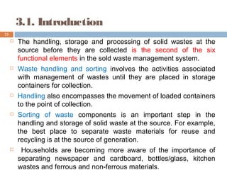 3.1. Introduction
 The handling, storage and processing of solid wastes at the
source before they are collected is the second of the six
functional elements in the sold waste management system.
 Waste handling and sorting involves the activities associated
with management of wastes until they are placed in storage
containers for collection.
 Handling also encompasses the movement of loaded containers
to the point of collection.
 Sorting of waste components is an important step in the
handling and storage of solid waste at the source. For example,
the best place to separate waste materials for reuse and
recycling is at the source of generation.
 Households are becoming more aware of the importance of
separating newspaper and cardboard, bottles/glass, kitchen
wastes and ferrous and non-ferrous materials.
23
 