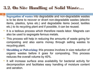  Segregation of wastes into degradable and non-degradable wastes
is to be done to recover or divert non-degradable wastes (electric
items, plastics, tyres etc.) and degradable items (wood, textiles
etc.) to its recycling plant and if possible, it can be reused.
 It is a tedious process which therefore needs labor. Magnets can
also be used to segregate ferrous metals.
 This process will help in reducing the amounts of waste going for
composting and also earns money through selling wastes to
recycling plant.
 Shredding or Pulverizing: this process involves in size reduction of
organic wastes before it goes for composting. This process
reduces the overall volume by 40%.
 It will increase surface area availability for bacterial activity for
decomposition and facilitates easy handling of moisture content
and aeration.
26
3.2. On Site Handling of Solid Waste…
 
