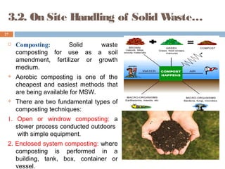 3.2. On Site Handling of Solid Waste…
 Composting: Solid waste
composting for use as a soil
amendment, fertilizer or growth
medium.
 Aerobic composting is one of the
cheapest and easiest methods that
are being available for MSW.
 There are two fundamental types of
composting techniques:
1. Open or windrow composting: a
slower process conducted outdoors
with simple equipment.
2. Enclosed system composting: where
composting is performed in a
building, tank, box, container or
vessel.
27
 