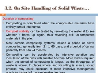 3.2. On Site Handling of Solid Waste…
Duration of composting
 Composting is completed when the compostable materials have
entirely turned into humus.
 Compost stability can be tested by re-wetting the material to see
whether it heats up again, thus revealing still un-composted
materials in the pile.
 Most aerobic composting systems include a period of active
composting, generally from 21 to 60 days, and a period of curing,
generally from 6 to 24 months.
 Composting can be accelerated by intensive aeration and
inoculation of the piles with suitable bacteria. More land is required
when the period of composting is longer, as the throughput of
waste is slower. In places where land for sitting is scarce, sound
practice may entail selection of more intensive management
29
 