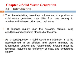 Chapter 2:Solid Waste Generation
2.1 Introduction
3
 The characteristics, quantities, volume and composition of
solid waste generated may differ from one country to
another and between urban and rural areas.
 It depends mainly upon the customs, climate, living
conditions and economic standard of the area.
 As a consequence, if solid waste management is to be
accomplished in an efficient and orderly manner, the
fundamental aspects and relationships involved must be
identified, adjusted for uniformity of data, and understood
clearly.
 