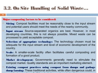 3.2. On Site Handling of Solid Waste…
Majorcomposting factors to be considered:
 Sitting: Compost facilities must be reasonably close to the input stream
and potential users should meet the needs of the nearby community.
 Input stream: Source-separated organics are best. However, in most
developing countries, this is not always possible. Mixed waste can be
processed to yield acceptable compost.
 Selection of appropriate technology: The technology chosen must be
adequate for the input stream and level of economic development of the
country.
 Scale: A smaller-scale facility often facilitates careful composting and
formation of a good product.
 Market development: Governments generally need to stimulate the
compost market. Quality standards are an important marketing element.
 Existing compost practices using compost from dumps and garbage
dump farming: These traditional activities, while often dangerous could, in
30
 