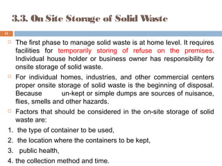 3.3. On Site Storage of Solid Waste
 The first phase to manage solid waste is at home level. It requires
facilities for temporarily storing of refuse on the premises.
Individual house holder or business owner has responsibility for
onsite storage of solid waste.
 For individual homes, industries, and other commercial centers
proper onsite storage of solid waste is the beginning of disposal.
Because un-kept or simple dumps are sources of nuisance,
flies, smells and other hazards.
 Factors that should be considered in the on-site storage of solid
waste are:
1. the type of container to be used,
2. the location where the containers to be kept,
3. public health,
4. the collection method and time.
31
 