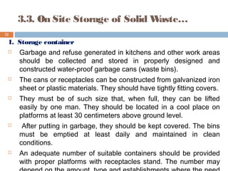 1. Storage container
 Garbage and refuse generated in kitchens and other work areas
should be collected and stored in properly designed and
constructed water-proof garbage cans (waste bins).
 The cans or receptacles can be constructed from galvanized iron
sheet or plastic materials. They should have tightly fitting covers.
 They must be of such size that, when full, they can be lifted
easily by one man. They should be located in a cool place on
platforms at least 30 centimeters above ground level.
 After putting in garbage, they should be kept covered. The bins
must be emptied at least daily and maintained in clean
conditions.
 An adequate number of suitable containers should be provided
with proper platforms with receptacles stand. The number may
32
3.3. On Site Storage of Solid Waste…
 