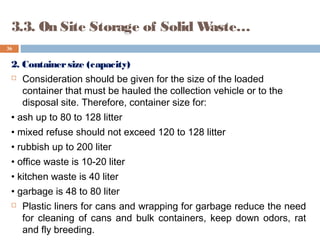 2. Containersize (capacity)
 Consideration should be given for the size of the loaded
container that must be hauled the collection vehicle or to the
disposal site. Therefore, container size for:
• ash up to 80 to 128 litter
• mixed refuse should not exceed 120 to 128 litter
• rubbish up to 200 liter
• office waste is 10-20 liter
• kitchen waste is 40 liter
• garbage is 48 to 80 liter
 Plastic liners for cans and wrapping for garbage reduce the need
for cleaning of cans and bulk containers, keep down odors, rat
and fly breeding.
36
3.3. On Site Storage of Solid Waste…
 