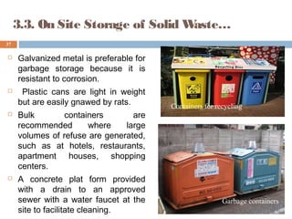  Galvanized metal is preferable for
garbage storage because it is
resistant to corrosion.
 Plastic cans are light in weight
but are easily gnawed by rats.
 Bulk containers are
recommended where large
volumes of refuse are generated,
such as at hotels, restaurants,
apartment houses, shopping
centers.
 A concrete plat form provided
with a drain to an approved
sewer with a water faucet at the
site to facilitate cleaning.
37
3.3. On Site Storage of Solid Waste…
Containers for recycling
Garbage containers
 