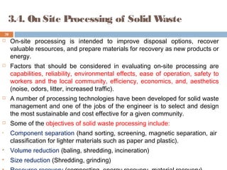 3.4. On Site Processing of Solid Waste
 On-site processing is intended to improve disposal options, recover
valuable resources, and prepare materials for recovery as new products or
energy.
 Factors that should be considered in evaluating on-site processing are
capabilities, reliability, environmental effects, ease of operation, safety to
workers and the local community, efficiency, economics, and, aesthetics
(noise, odors, litter, increased traffic).
 A number of processing technologies have been developed for solid waste
management and one of the jobs of the engineer is to select and design
the most sustainable and cost effective for a given community.
 Some of the objectives of solid waste processing include:
• Component separation (hand sorting, screening, magnetic separation, air
classification for lighter materials such as paper and plastic).
 Volume reduction (baling, shredding, incineration)
 Size reduction (Shredding, grinding)
38
 